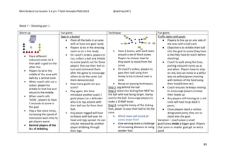Mini Kickers Curriculum 3-6 yrs Seth Amoafo-PASS 2013 @sethrey1471
83
Week 7 – Shooting part 1
Warm up Fun game Technique Fun game
 Place different
coloured cones on 3
lines with a goal on the
other line
 Players to be in the
middle of the area with
balls by a central cone
 When coach calls out a
colour, players to
dribble to that line and
return to the middle
 When coach calls
'GOAL', players to have
5 seconds to score in
the goal
 Play a few more times,
increasing the speed of
instruction each time to
get players warm
 Remind players of the
3Ls of dribbling
Eggs in a basket
 Place all the balls in an area
with at least one goal ready
 Players to be in the dressing
room or on a line ready
 On coach's orders, players to
run, collect a ball and dribble
to score (watch out for those
players that use their feet to
turn and commend them
after the game to encourage
others to do the same. Let
them demonstrate)
 How many goals can you
score?
 Play again, this time
introduce another coach /
good player) as a defender
who is to tag anyone with
their ball too far from their
feet.
 Any player tagged will have
to freeze with ball over his
head and legs spread. He can
only be released by another
player dribbling through
their legs.
 Have 2 teams, with each team
around a set of 9inch cones.
Players to choose how far
they want to stand from the
cones
 On coach's orders, players to
pass their ball using their
instep to try to knock over a
cone.
 Recap on passing techniques:
Step 1: jog behind the ball
Step 2: place non kicking foot NEXT to
the ball with toe facing target. Stamp
next to the ball. Encourage players to
make a STAMP noise
Step 3: using the instep of the kicking
foot, player to pass their ball to hit the
cone.
 Which team will knock all
cones down first?
 Give winning team a challenge
of increasing distance or using
weaker foot.
Traffic lights with goals
 Players to line up on one side of
the area with a ball each
 Objective is to dribble their ball
into the goal to score (they have
a line they have to reach before
shooting)
 Coach to walk along the lines,
putting coloured cones up as
and when. Players have to stop
on red, but can move in a skilful
way on yellow/green (moving
with bottom of the foot/using
their head/knees etc).
 Coach ensures he keeps moving
to encourage players to keep
their heads up
 Any players still moving on a red
cone will have to go back 5
paces.
 Once players reach a certain
designated point, they are to
shoot into the goal.
Variation – coach place a small
goal/cones inside a bigger goal. Players
that score in smaller goal get an extra
point
 