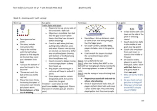 Mini Kickers Curriculum 3-6 yrs Seth Amoafo-PASS 2013 @sethrey1471
84
Week 8 – shooting part 2 (with turning)
Warm up Fun game Technique Fun game
 Same game as last
week
 This time, include
instructions like:
 'Hop to the red line
with the ball' (allow
players to find ways to
do this but they could
put it between their
legs)
 'Use just the bottom of
your feet to get to the
blue line'
 'Throw and catch the
ball all the way to the
red line'
 Play a few more times,
increasing the speed of
instruction each time to
get players warm
 Remind players of the
3Ls of dribbling
Traffic lights with goals
 Players to line up on one side of
the area with a ball each
 Objective is to dribble their ball
into the goal to score (they
have a line they have to reach
before shooting)
 Coach to walk along the lines,
putting coloured cones up as
and when. Players have to stop
on red, but can move in a skilful
way on yellow/green (moving
with bottom of the foot/using
their head/knees etc).
 Coach ensures he keeps moving
to encourage players to keep
their heads up
 Any players still moving on a
red cone will have to go back 5
paces.
 Once players reach a certain
designated point, they are to
shoot into the goal.
Variation – coach place a small
goal/cones inside a bigger goal. Players
that score in smaller goal get an extra
point
 Have players line up between a pair
of cones in an arch facing the goal.
Use the bigger goals
 On coach's orders, one at a time,
players to take a shot in the goal to
score.
 Coach watch for players to adopt
the correct techniques when
shooting:
Step 1: run up behind the ball
Step 2: place non kicking foot NEXT to the
ball with toe facing target. Stamp next to the
ball. Encourage players to make a STAMP
noise
Step 3: use the instep or laces of kicking foot
to shoot
 Players must stand still and wait for
others after shooting
 Once all players have had a shot, all
players to fetch their balls and move
a place to the right. Play until every
player gets a shot from every angle.
 In two teams with each
team on the side of the
pitch in 'dressing
rooms'
 Coach places two balls
in the middle of two
goals (use big goals)
 Coach calls one player
from each team to
stand in the middle of
the goal
 On coach's orders,
players to sprint from
their goal, collect a ball
with their feet, turn
and go to shoot at
their own goal.
 Who will be the first to
score?
 Do you shoot early or
get close to the goal?
 What part of the feet
are we NOT using to
shoot? (TOES)!
 