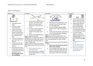 Mini Kickers Curriculum 3-6 yrs Seth Amoafo-PASS 2013 @sethrey1471
85
Week 9 – shooting part 3
Warm up Fun game Technique Fun game
 Same game as last
week
 This time, include
instructions like:
 'Hop to the red line
with the ball' (allow
players to find ways to
do this but they could
put it between their
legs)
 'Use just the bottom of
your feet to get to the
blue line'
 'Throw and catch the
ball all the way to the
red line'
 Play a few more times,
increasing the speed of
instruction each time to
get players warm
 Remind players of the
3Ls of dribbling
 Have 2 teams, with each team
around a set of 9inch cones.
Players to choose how far
they want to stand from the
cones
 On coach's orders, players to
pass their ball using their
instep to try to knock over a
cone.
 Recap on passing techniques:
Step 1: jog behind the ball
Step 2: place non kicking foot NEXT to
the ball with toe facing target. Stamp
next to the ball. Encourage players to
make a STAMP noise
Step 3: using the instep of the kicking
foot, player to pass their ball to hit the
cone.
 Which team will knock all
cones down first?
 Give winning team a challenge
of increasing distance or using
weaker foot.
 Have players line up between a pair
of cones in an arch facing the goal.
Use the bigger goals
 On coach's orders, one at a time,
players to take a shot in the goal to
score.
 Coach watch for players to adopt the
correct techniques when shooting:
Step 1: run up behind the ball
Step 2: place non kicking foot NEXT to the
ball with toe facing target. Stamp next to the
ball. Encourage players to make a STAMP
noise
Step 3: use the instep or laces of kicking foot
to shoot
 Players must stand still and wait for
others after shooting
 Once all players have had a shot, all
players to fetch their balls and move
a place to the right. Play until every
player gets a shot from every angle.
 In two teams with each
team on the side of the
pitch in 'dressing rooms'
 Coach places two balls
in the middle of two
goals (use big goals)
 Coach calls one player
from each team to stand
in the middle of the goal
 On coach's orders,
players to sprint from
their goal, collect a ball
with their feet, turn and
go to shoot at their own
goal.
 Who will be the first to
score?
 Do you shoot early or
get close to the goal?
 What part of the feet
are we NOT using to
shoot? (TOES)!
 