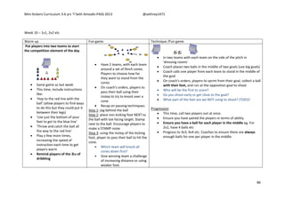 Mini Kickers Curriculum 3-6 yrs Seth Amoafo-PASS 2013 @sethrey1471
86
Week 10 – 1v1, 2v2 etc
Warm up Fun game Technique /Fun game
Put players into two teams to start
the competition element of the day
 Same game as last week
 This time, include instructions
like:
 'Hop to the red line with the
ball' (allow players to find ways
to do this but they could put it
between their legs)
 'Use just the bottom of your
feet to get to the blue line'
 'Throw and catch the ball all
the way to the red line'
 Play a few more times,
increasing the speed of
instruction each time to get
players warm
 Remind players of the 3Ls of
dribbling
 Have 2 teams, with each team
around a set of 9inch cones.
Players to choose how far
they want to stand from the
cones
 On coach's orders, players to
pass their ball using their
instep to try to knock over a
cone.
 Recap on passing techniques:
Step 1: jog behind the ball
Step 2: place non kicking foot NEXT to
the ball with toe facing target. Stamp
next to the ball. Encourage players to
make a STAMP noise
Step 3: using the instep of the kicking
foot, player to pass their ball to hit the
cone.
 Which team will knock all
cones down first?
 Give winning team a challenge
of increasing distance or using
weaker foot.
 In two teams with each team on the side of the pitch in
'dressing rooms'
 Coach places two balls in the middle of two goals (use big goals)
 Coach calls one player from each team to stand in the middle of
the goal
 On coach's orders, players to sprint from their goal, collect a ball
with their feet, and run at the opposition goal to shoot
 Who will be the first to score?
 Do you shoot early or get close to the goal?
 What part of the feet are we NOT using to shoot? (TOES)!
Progression
 This time, call two players out at once.
 Ensure you have paired the players in terms of ability
 Ensure you have a ball for each player in the middle eg. For
2v2, have 4 balls etc
 Progress to 3v3, 4v4 etc. Coaches to ensure there are always
enough balls for one per player in the middle.
 