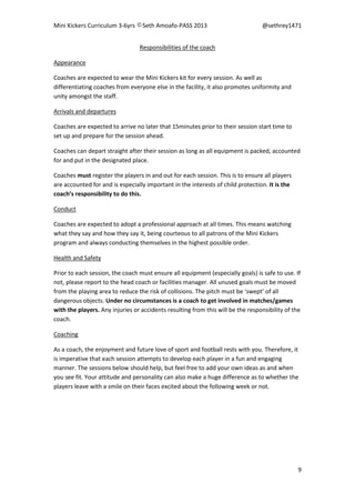 Mini Kickers Curriculum 3-6yrs Seth Amoafo-PASS 2013 @sethrey1471
9
Responsibilities of the coach
Appearance
Coaches are expected to wear the Mini Kickers kit for every session. As well as
differentiating coaches from everyone else in the facility, it also promotes uniformity and
unity amongst the staff.
Arrivals and departures
Coaches are expected to arrive no later that 15minutes prior to their session start time to
set up and prepare for the session ahead.
Coaches can depart straight after their session as long as all equipment is packed, accounted
for and put in the designated place.
Coaches must register the players in and out for each session. This is to ensure all players
are accounted for and is especially important in the interests of child protection. It is the
coach’s responsibility to do this.
Conduct
Coaches are expected to adopt a professional approach at all times. This means watching
what they say and how they say it, being courteous to all patrons of the Mini Kickers
program and always conducting themselves in the highest possible order.
Health and Safety
Prior to each session, the coach must ensure all equipment (especially goals) is safe to use. If
not, please report to the head coach or facilities manager. All unused goals must be moved
from the playing area to reduce the risk of collisions. The pitch must be ‘swept’ of all
dangerous objects. Under no circumstances is a coach to get involved in matches/games
with the players. Any injuries or accidents resulting from this will be the responsibility of the
coach.
Coaching
As a coach, the enjoyment and future love of sport and football rests with you. Therefore, it
is imperative that each session attempts to develop each player in a fun and engaging
manner. The sessions below should help, but feel free to add your own ideas as and when
you see fit. Your attitude and personality can also make a huge difference as to whether the
players leave with a smile on their faces excited about the following week or not.
 