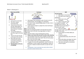 Mini Kickers Curriculum 3-6 yrs Seth Amoafo-PASS 2013 @sethrey1471
93
Week 4 – Shooting part 3
Warm Up and ABCs Technique Skill
 Same game as last week
 This time, include
instructions like:
 'Hop to the red line with
the ball' (allow players to
find ways to do this but
they could put it between
their legs)
 'Use just the bottom of
your feet to get to the blue
line'
 'Throw and catch the ball
all the way to the red line'
 Play a few more times,
increasing the speed of
instruction each time to
get players warm
 Remind players of the 3Ls
of dribbling
 Have players line up between a pair of cones in an arch
facing the goal. Use the bigger (11 a side) goals
 On coach's orders, one at a time, players to take a shot in
the goal to score.
 Coach watch for players to adopt the correct techniques
when shooting:
Step 1: run up to the ball
Step 2: place non kicking foot NEXT to the ball with toe facing
target. Stamp next to the ball. Encourage players to make a
STAMP noise
Step 3: using the instep or laces of kicking foot to shoot
 Players must stand still and wait for others after shooting
 Once all players have had a shot, all players to fetch their
balls and move a place to the right. Play until every player
gets a shot from every angle.
 Ensure players look up and shoot across the goal.
 Try again, this time with a goalkeeper. Coach to either be
goalkeeper or show a player how a goalkeeper moves on
his lines in relation to where the ball is to cover the near
post
 If goalkeeper is here (covering near post), where should
you look to shoot? (Across him)
Zig Zag shooting
 Split players in two teams
 One team to be a team of
goalkeepers
 Other team to be
a team of dribblers
 Object of the game is
for dribblers to dribble
through cones to have a
shot after the last cone before
the gk can get in goal
 Gks are to slalom
through cones to get in goal before dribbler gets
through all the cones
 Ensure players of similar ability are
matches
 As soon as a shot is
scored/saved/missed, call out the next
pair
 Game ends when each player has had a
chance to shoot/be gk. Then switch
 Play until a team gets to the desired
amount of goals
 