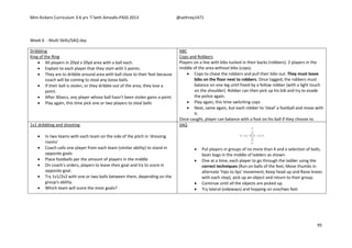 Mini Kickers Curriculum 3-6 yrs Seth Amoafo-PASS 2013 @sethrey1471
95
Week 6 - Multi Skills/SAQ day
Dribbling
King of the Ring
 All players in 20yd x 20yd area with a ball each.
 Explain to each player that they start with 5 points.
 They are to dribble around area with ball close to their feet because
coach will be coming to steal any loose balls.
 If their ball is stolen, or they dribble out of the area, they lose a
point.
 After 30secs, any player whose ball hasn’t been stolen gains a point.
 Play again, this time pick one or two players to steal balls
ABC
Cops and Robbers
Players on a line with bibs tucked in their backs (robbers). 2 players in the
middle of the area without bibs (cops).
 Cops to chase the robbers and pull their bibs out. They must leave
bibs on the floor next to robbers. Once tagged, the robbers must
balance on one leg until freed by a fellow robber (with a light touch
on the shoulder). Robber can then pick up his bib and try to evade
the police again.
 Play again, this time switching cops
 Next, same again, but each robber to 'steal' a football and move with
it.
Once caught, player can balance with a foot on his ball if they choose to.
1v1 dribbling and shooting
 In two teams with each team on the side of the pitch in 'dressing
rooms'
 Coach calls one player from each team (similar ability) to stand in
opposite goals
 Place footballs per the amount of players in the middle
 On coach's orders, players to leave their goal and try to score in
opposite goal.
 Try 1v1/2v2 with one or two balls between them, depending on the
group's ability.
 Which team will score the most goals?
SAQ
 Put players in groups of no more than 4 and a selection of balls,
bean bags in the middle of ladders as shown.
 One at a time, each player to go through the ladder using the
correct techniques (Run on balls of the feet, Move thumbs in
alternate 'hips to lips' movement, Keep head up and Raise knees
with each step), pick up an object and return to their group.
 Continue until all the objects are picked up.
 Try lateral (sideways) and hopping on one/two feet
 