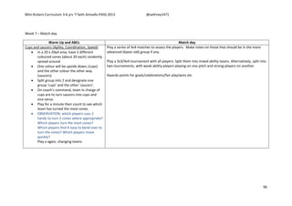 Mini Kickers Curriculum 3-6 yrs Seth Amoafo-PASS 2013 @sethrey1471
96
Week 7 – Match day
Warm Up and ABCs Match day
Cups and saucers (Agility, Coordination, Speed)
 In a 20 x 20yd area, have 2 different
coloured cones (about 20 each) randomly
spread around.
 One colour will be upside down, (cups)
and the other colour the other way
(saucers)
 Split group into 2 and designate one
group ‘cups’ and the other ‘saucers’.
 On coach’s command, team in charge of
cups are to turn saucers into cups and
vice versa.
 Play for a minute then count to see which
team has turned the most cones.
 OBSERVATION: which players uses 2
hands to turn 2 cones where appropriate?
Which players turn the most cones?
Which players find it easy to bend over to
turn the cones? Which players move
quickly?
Play a again, changing teams
Play a series of 4v4 matches to assess the players. Make notes on those that should be in the more
advanced (6year old) group if any.
Play a 3v3/4v4 tournament with all players. Split them into mixed ability teams. Alternatively, split into
two tournaments, with weak ability players playing on one pitch and strong players on another.
Awards points for goals/celebrations/fair play/wins etc
 