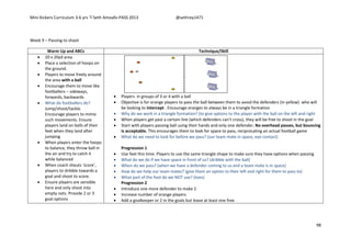Mini Kickers Curriculum 3-6 yrs Seth Amoafo-PASS 2013 @sethrey1471
98
Week 9 – Passing to shoot
Warm Up and ABCs Technique/Skill
 20 x 20yd area
 Place a selection of hoops on
the ground.
 Players to move freely around
the area with a ball
 Encourage them to move like
footballers – sideways,
forwards, backwards
 What do footballers do?
Jump/shoot/tackle.
Encourage players to mimic
such movements. Ensure
players land on balls of their
feet when they land after
jumping
 When players enter the hoops
to balance, they throw ball in
the air and try to catch it
while balanced
 When coach shouts ‘score’,
players to dribble towards a
goal and shoot to score.
 Ensure players are sensible
here and only shoot into
empty nets. Provide 2 or 3
goal options
 Players in groups of 3 or 4 with a ball
 Objective is for orange players to pass the ball between them to avoid the defenders (in yellow) who will
be looking to intercept . Encourage oranges to always be in a triangle formation
 Why do we work in a triangle formation? (to give options to the player with the ball on the left and right
 When players get past a certain line (which defenders can't cross), they will be free to shoot in the goal
 Start with players passing ball using their hands and only one defender. No overhead passes, but bouncing
is acceptable. This encourages them to look for space to pass, reciprocating an actual football game
 What do we need to look for before we pass? (our team mate in space, eye contact)
Progression 1
 Use feet this time. Players to use the same triangle shape to make sure they have options when passing
 What do we do if we have space in front of us? (dribble with the ball)
 When do we pass? (when we have a defender coming to us and a team mate is in space)
 How do we help our team mates? (give them an option to their left and right for them to pass to)
 What part of the foot do we NOT use? (toes)
Progression 2
 Introduce one more defender to make 2
 Increase number of orange players
 Add a goalkeeper or 2 in the goals but leave at least one free
 