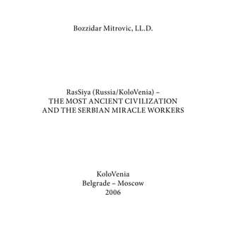 Bozzidar Mitrovic, LL.D.
RasSiya (Russia/KoloVenia) –
THE MOST ANCIENT CIVILIZATION
AND THE SERBIAN MIRACLE WORKERS
KoloVenia
Belgrade – Moscow
2006
 