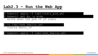 © 2018 inwinSTACK Inc. All rights reserved. CONFIDENTIAL
Lab2.3 – Run the Web App
$ kubectl apply -f lab1/redis_pod.yml .
$ kubectl get po –o wide .
write down the pod IP of redis
$ vi lab1/web_deploy.yml .
Config REDIS_IP
$ kubectl apply –f lab1/web_deploy.yml .
 