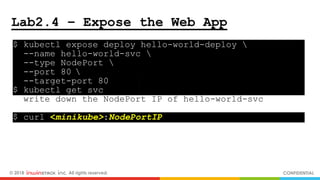 © 2018 inwinSTACK Inc. All rights reserved. CONFIDENTIAL
Lab2.4 – Expose the Web App
$ kubectl expose deploy hello-world-deploy  .
--name hello-world-svc  .
--type NodePort  .
--port 80  .
--target-port 80 .
$ kubectl get svc .
write down the NodePort IP of hello-world-svc
$ curl <minikube>:NodePortIP .
 