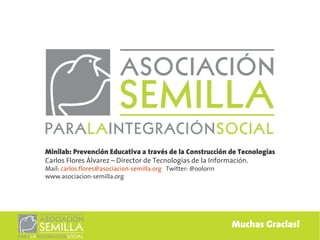 Minilab: Prevención Educativa a través de la Construcción de Tecnologías
Carlos Flores Álvarez – Director de Tecnologías de la Información.
Mail: carlos.flores@asociacion-semilla.org Twitter: @oolorin
www.asociacion-semilla.org




                                                               Muchas Gracias!
 