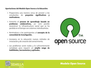 Aportaciones del Modelo Open Source a la Educación:

  ●   Proporciona una manera única de proveer a los
      estudiantes de proyectos significativos y
      motivadores.

  ●   Fomenta el proceso de aprendizaje basado en
      problemas colaborativos, asi será posible
      reconstruir la infraestructura social que se ha
      perdido en el tiempo con sistemas individualistas.

  ●   Reintroduce a los participantes al concepto de la
      comunidad de investigación.

  ●   Incorpora en la educación nuevos métodos de
      innovación y de creación del conocimiento.

  ●   Los problemas serán reales y lo suficientemente
      complejos para requerir un amplio rango de
      habilidades, herramientas y aptitudes.




                                                           Modelo Open Source
 