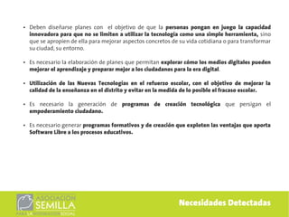 ●   Deben diseñarse planes con el objetivo de que la personas pongan en juego la capacidad
    innovadora para que no se limiten a utilizar la tecnología como una simple herramienta, sino
    que se apropien de ella para mejorar aspectos concretos de su vida cotidiana o para transformar
    su ciudad, su entorno.

●   Es necesario la elaboración de planes que permitan explorar cómo los medios digitales pueden
    mejorar el aprendizaje y preparar mejor a los ciudadanos para la era digital.

●   Utilización de las Nuevas Tecnologías en el refuerzo escolar, con el objetivo de mejorar la
    calidad de la enseñanza en el distrito y evitar en la medida de lo posible el fracaso escolar.

●   Es necesario la generación de programas de creación tecnológica que persigan el
    empoderamiento ciudadano.

●   Es necesario generar programas formativos y de creación que exploten las ventajas que aporta
    Software Libre a los procesos educativos.




                                                              Necesidades Detectadas
 