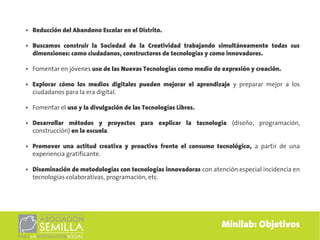 ●   Reducción del Abandono Escolar en el Distrito.

●   Buscamos construir la Sociedad de la Creatividad trabajando simultáneamente todas sus
    dimensiones: como ciudadanos, constructores de tecnologías y como innovadores.

●   Fomentar en jóvenes uso de las Nuevas Tecnologías como medio de expresión y creación.

●   Explorar cómo los medios digitales pueden mejorar el aprendizaje y preparar mejor a los
    ciudadanos para la era digital.

●   Fomentar el uso y la divulgación de las Tecnologías Libres.

●   Desarrollar métodos y proyectos para explicar la tecnología (diseño, programación,
    construcción) en la escuela.

●   Promover una actitud creativa y proactiva frente el consumo tecnológico, a partir de una
    experiencia gratificante.

●   Diseminación de metodologías con tecnologías innovadoras con atención especial incidencia en
    tecnologías colaborativas, programación, etc.




                                                                     Minilab: Objetivos
 