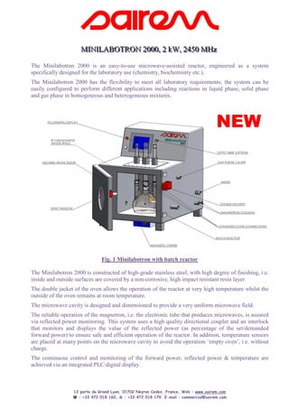 MINILABOTRON 2000,, 2 kW,, 2450 MHz
                     MINILABOTRON 2000 2 kW 2450 MHz
The Minilabotron 2000 is an easy-to-use microwave-assisted reactor, engineered as a system
specifically designed for the laboratory use (chemistry, biochemistry etc.).
The Minilabotron 2000 has the flexibility to meet all laboratory requirements; the system can be
easily configured to perform different applications including reactions in liquid phase, solid phase
and gas phase in homogeneous and heterogeneous mixtures.




                                                                                      NEW




                               Fig. 1 Minilabotron with batch reactor

The Minilabotron 2000 is constructed of high-grade stainless steel, with high degree of finishing, i.e.
inside and outside surfaces are covered by a non-corrosive, high impact resistant resin layer.
The double jacket of the oven allows the operation of the reactor at very high temperature whilst the
outside of the oven remains at room temperature.
The microwave cavity is designed and dimensioned to provide a very uniform microwave field.
The reliable operation of the magnetron, i.e. the electronic tube that produces microwaves, is assured
via reflected power monitoring. This system uses a high quality directional coupler and an interlock
that monitors and displays the value of the reflected power (as percentage of the set/demanded
forward power) to ensure safe and efficient operation of the reactor. In addition, temperature sensors
are placed at many points on the microwave cavity to avoid the operation ‘empty oven’, i.e. without
charge.
The continuous control and monitoring of the forward power, reflected power & temperature are
achieved via an integrated PLC/digital display.



                  12 porte du Grand Lyon, 01702 Neyron Cedex, France, Web : www.sairem.com
                    : +33 472 018 160,     : +33 472 018 179 E-mail : commercial@sairem.com
 