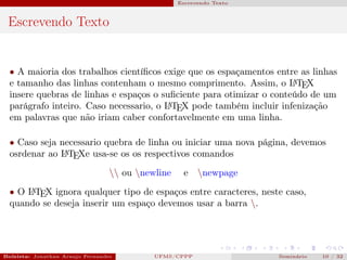Escrevendo Texto



 Escrevendo Texto


  • A maioria dos trabalhos cientíﬁcos exige que os espaçamentos entre as linhas
  e tamanho das linhas contenham o mesmo comprimento. Assim, o L TEX  A

  insere quebras de linhas e espaços o suﬁciente para otimizar o conteúdo de um
  parágrafo inteiro. Caso necessario, o L TEX pode também incluir infenização
                                        A

  em palavras que não iriam caber confortavelmente em uma linha.

  • Caso seja necessario quebra de linha ou iniciar uma nova página, devemos
  osrdenar ao L TEXe usa-se os os respectivos comandos
               A


                                   ou newline         e    newpage

  • O L TEX ignora qualquer tipo de espaços entre caracteres, neste caso,
      A

  quando se deseja inserir um espaço devemos usar a barra .




Bolsista: Jonathan Araujo Fernandes   Bolsista: Carla Mayara LorenzonBolsista: Atemizia Janaina Costa Bazan 32
                                                 UFMS/CPPP                               Seminário     10 / Bo
 