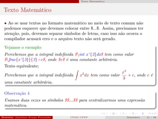 Texto Matemático



 Texto Matemático
  • Ao se usar textos no formato matemático no meio de texto comum não
  podemos esquecer que devemos colocar entre $...$. Assim, precisamos ter
  atenção, pois, devemos separar símbolos de letras, caso isso não ocorra o
  compilador acusará erro e o arquivo texto não será gerado.
  Vejamos o exemplo:
  Percebemos que a integral indeﬁnida $int xˆ{2}dx$ tem como valor
  $frac{xˆ{3}}{3}+c$, onde $c$ é uma constante arbitrária.
  Texto equivalente;
                                                              x3
  Percebemos que a integral indeﬁnida    x2 dx tem como valor    + c, onde c é
                                                              3
  uma constante arbitrária.

  Observação 4
  Usamos duas vezes os símbolos $$...$$ para centralizarmos uma expressão
  matemática.

Bolsista: Jonathan Araujo Fernandes   Bolsista: Carla Mayara LorenzonBolsista: Atemizia Janaina Costa Bazan 32
                                                 UFMS/CPPP                               Seminário     11 / Bo
 