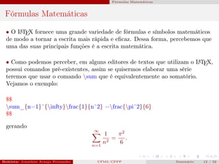 Fórmulas Matemáticas



 Fórmulas Matemáticas

  • O L TEX fornece uma grande variedade de fórmulas e símbolos matemáticos
      A

  de modo a tornar a escrita mais rápida e eﬁcaz. Dessa forma, percebemos que
  uma das suas principais funções é a escrita matemática.

  • Como podemos perceber, em alguns editores de textos que utilizam o L TEX,
                                                                        A

  possui comandos pré-existentes, assim se quisermos elaborar uma série
  teremos que usar o comando sum que é equivalentemente ao somatório.
  Vejamos o exemplo:

  $$
  sum_{n=1}ˆ{infty}frac{1}{nˆ2} =frac{piˆ2}{6}
  $$

  gerando
                                              ∞
                                                 1     π2
                                                   2
                                                     =    .
                                             n=1
                                                 n     6


Bolsista: Jonathan Araujo Fernandes   Bolsista: Carla Mayara LorenzonBolsista: Atemizia Janaina Costa Bazan 32
                                                 UFMS/CPPP                               Seminário     12 / Bo
 