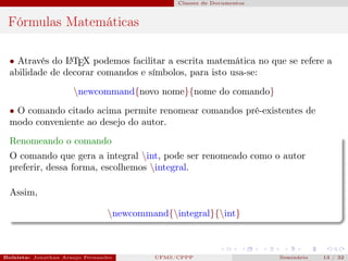 Classes de Documentos



 Fórmulas Matemáticas

  • Através do L TEX podemos facilitar a escrita matemática no que se refere a
                A

  abilidade de decorar comandos e símbolos, para isto usa-se:
                      newcommand{novo nome}{nome do comando}
  • O comando citado acima permite renomear comandos pré-existentes de
  modo conveniente ao desejo do autor.
  Renomeando o comando
  O comando que gera a integral int, pode ser renomeado como o autor
  preferir, dessa forma, escolhemos integral.

  Assim,

                                 newcommand{integral}{int}



Bolsista: Jonathan Araujo Fernandes   Bolsista: Carla Mayara LorenzonBolsista: Atemizia Janaina Costa Bazan 32
                                                 UFMS/CPPP                               Seminário     13 / Bo
 