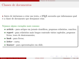 Classes de documentos



 Classes de documentos


  • Antes de iniciarmos a criar um texto, o L TEX necessita que informamos qual
                                            A

  é a classe de documento que desejamos criar.


  Vejamos alguns exemplos mais comuns:
        article - para artigos em jornais cientíﬁcos, pequenos relatórios, convites;
        report - para relatórios mais longos contendo vários capítulos, pequenos
        livros, teses de doutoramento;
        book - para livros;
        letter - carta;
        beamer - para apresentações em slide.




Bolsista: Jonathan Araujo Fernandes   Bolsista: Carla Mayara LorenzonBolsista: Atemizia Janaina Costa Bazan 32
                                                 UFMS/CPPP                               Seminário     14 / Bo
 