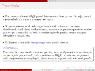 Preambulo



 Preambulo

  • Um texto criado em L TEX possui basicamente duas partes. Ou seja, uma é
                       A

  o preambulo e a outra é o corpo do texto.

  • O preambulo é o local onde organizamos todo o formato do texto,
  identiﬁcando qual classe de documento, inserimos os pacotes que serão usados,
  qual o tipo e tamanho da letra, a conﬁguração da página, como: margens,
  cabeçalho e rodapé, etc.

  • Utilizamos o comando usepackage para inserir pacotes.

  Observação 5
  É necessario e importante o uso dos pacotes, pois, conﬁgurações de acentuações
  em português, por exemplo, não é padrão em L TEX . O não uso de pacotes
                                                A

  pode comprometer a compilação, desse modo, o arquivo texto não será gerado.



Bolsista: Jonathan Araujo Fernandes   Bolsista: Carla Mayara LorenzonBolsista: Atemizia Janaina Costa Bazan 32
                                                 UFMS/CPPP                               Seminário     15 / Bo
 