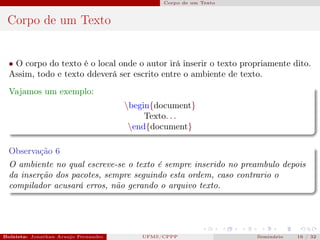 Corpo de um Texto



 Corpo de um Texto


  • O corpo do texto é o local onde o autor irá inserir o texto propriamente dito.
  Assim, todo e texto ddeverá ser escrito entre o ambiente de texto.
  Vajamos um exemplo:
                                          begin{document}
                                               Texto. . .
                                           end{document}

  Observação 6
  O ambiente no qual escreve-se o texto é sempre inserido no preambulo depois
  da inserção dos pacotes, sempre seguindo esta ordem, caso contrario o
  compilador acusará erros, não gerando o arquivo texto.




Bolsista: Jonathan Araujo Fernandes   Bolsista: Carla Mayara LorenzonBolsista: Atemizia Janaina Costa Bazan 32
                                                 UFMS/CPPP                               Seminário     16 / Bo
 