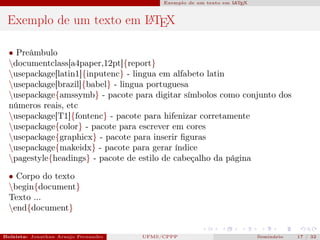 Exemplo de um texto em L T X
                                                                              A E



 Exemplo de um texto em L TEX
                        A


  • Preâmbulo
  documentclass[a4paper,12pt]{report}
  usepackage[latin1]{inputenc} - lingua em alfabeto latin
  usepackage[brazil]{babel} - lingua portuguesa
  usepackage{amssymb} - pacote para digitar símbolos como conjunto dos
  números reais, etc
  usepackage[T1]{fontenc} - pacote para hifenizar corretamente
  usepackage{color} - pacote para escrever em cores
  usepackage{graphicx} - pacote para inserir ﬁguras
  usepackage{makeidx} - pacote para gerar índice
  pagestyle{headings} - pacote de estilo de cabeçalho da página

  • Corpo do texto
  begin{document}
  Texto ...
  end{document}


Bolsista: Jonathan Araujo Fernandes   Bolsista: Carla Mayara LorenzonBolsista: Atemizia Janaina Costa Bazan 32
                                                 UFMS/CPPP                               Seminário     17 / Bo
 