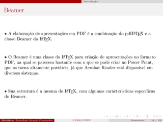 Introdução



 Beamer


  • A elaboração de apresentações em PDF é a combinação do pdfL TEX e a
                                                              A

  classe Beamer do L TE
                    A X.




  • O Beamer é uma classe do L TEX para criação de apresentações no formato
                               A

  PDF, na qual se parecem bastante com o que se pode criar no Power Point,
  que as torna altamente portáteis, já que Acrobat Reader está disponivel em
  diversos sistemas.



  • Sua estrutura é a mesma do L TEX, com algumas carácteristicas especíﬁcas
                               A

  do Beamer.




Bolsista: Jonathan Araujo Fernandes   Bolsista: Carla Mayara LorenzonBolsista: Atemizia Janaina Costa Bazan 32
                                                 UFMS/CPPP                               Seminário     18 / Bo
 