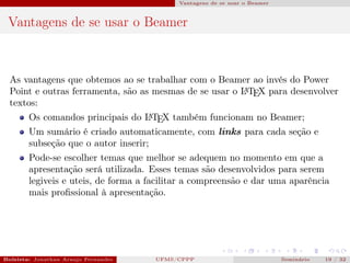 Vantagens de se usar o Beamer



 Vantagens de se usar o Beamer



  As vantagens que obtemos ao se trabalhar com o Beamer ao invés do Power
  Point e outras ferramenta, são as mesmas de se usar o L TEX para desenvolver
                                                        A

  textos:
        Os comandos principais do L TEX também funcionam no Beamer;
                                  A

        Um sumário é criado automaticamente, com links para cada seção e
        subseção que o autor inserir;
        Pode-se escolher temas que melhor se adequem no momento em que a
        apresentação será utilizada. Esses temas são desenvolvidos para serem
        legiveis e uteis, de forma a facilitar a compreensão e dar uma aparência
        mais proﬁssional à apresentação.




Bolsista: Jonathan Araujo Fernandes   Bolsista: Carla Mayara LorenzonBolsista: Atemizia Janaina Costa Bazan 32
                                                 UFMS/CPPP                               Seminário     19 / Bo
 