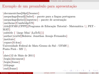 Criando uma apresentação



 Exemplo de um preambulo para apresentação
  documentclass[10pt]{beamer}
  usepackage[brazil]{babel} - pacote para a lingua portuguesa
  usepackage[latin1]{inputenc} - pacote de acentuação
  usetheme{CambridgeUS}
  title[UFMSCPPP]{Programa de Educação Tutorial - Matemática  PET -
  MAT}
  subtitle { large Mini LaTeX{}}
  authortextbf{Bolsista: Jonathan Araujo Fernandes}
  institute{
  vspace{0.4cm}
  Universidade Federal de Mato Grosso do Sul - UFMS
  Ponta Porã - MS 
  }
  date{12 de Maio de 2011}
  begin{document}
  begin{frame}
  titlepage
  end{frame}
Bolsista: Jonathan Araujo Fernandes   Bolsista: Carla Mayara LorenzonBolsista: Atemizia Janaina Costa Bazan 32
                                                 UFMS/CPPP                               Seminário     20 / Bo
 