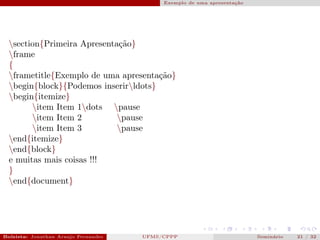 Exemplo de uma apresentação




  section{Primeira Apresentação}
  frame
  {
  frametitle{Exemplo de uma apresentação}
  begin{block}{Podemos inserirldots}
  begin{itemize}
        item Item 1dots pause
        item Item 2         pause
        item Item 3         pause
  end{itemize}
  end{block}
  e muitas mais coisas !!!
  }
  end{document}




Bolsista: Jonathan Araujo Fernandes   Bolsista: Carla Mayara LorenzonBolsista: Atemizia Janaina Costa Bazan 32
                                                 UFMS/CPPP                               Seminário     21 / Bo
 