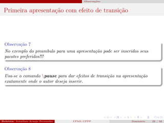 Observações



 Primeira apresentação com efeito de transição




  Observação 7
  No exemplo do preambulo para uma apresentação pode ser inseridos seus
  pacotes preferidos!!!

  Observação 8
  Usa-se o comando pause para dar efeitos de transição na apresentação
  exatamente onde o autor deseja inserir.




Bolsista: Jonathan Araujo Fernandes   Bolsista: Carla Mayara LorenzonBolsista: Atemizia Janaina Costa Bazan 32
                                                 UFMS/CPPP                               Seminário     22 / Bo
 