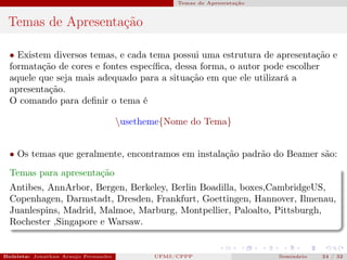 Temas de Apresentação



 Temas de Apresentação

  • Existem diversos temas, e cada tema possui uma estrutura de apresentação e
  formatação de cores e fontes especíﬁca, dessa forma, o autor pode escolher
  aquele que seja mais adequado para a situação em que ele utilizará a
  apresentação.
  O comando para deﬁnir o tema é

                                      usetheme{Nome do Tema}


  • Os temas que geralmente, encontramos em instalação padrão do Beamer são:
  Temas para apresentação
  Antibes, AnnArbor, Bergen, Berkeley, Berlin Boadilla, boxes,CambridgeUS,
  Copenhagen, Darmstadt, Dresden, Frankfurt, Goettingen, Hannover, Ilmenau,
  Juanlespins, Madrid, Malmoe, Marburg, Montpellier, Paloalto, Pittsburgh,
  Rochester ,Singapore e Warsaw.


Bolsista: Jonathan Araujo Fernandes    Bolsista: Carla Mayara LorenzonBolsista: Atemizia Janaina Costa Bazan 32
                                                  UFMS/CPPP                               Seminário     24 / Bo
 