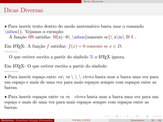 Dicas Diversas



 Dicas Diversas

  • Para inserir texto dentro do modo matemático basta usar o comando
  mbox{}. Vejamos o exemplo:
    A função $f$ satisfaz: $f(x)=0 mbox{somente se} xin D $ .

  Em L TEX: A função f satisfaz: f (x) = 0 somente se x ∈ D.
     A

  ———
   O que estiver escrito a partir do símbolo % o L TEX ignora.
                                                 A


  Em L TEX: O que estiver escrito a partir do símbolo
       A

  ———
  • Para inserir espaço entre ca ra    cteres basta usar a barra uma vez para
  um espaço e mais de uma vez para mais espaços sempre com espaços entre as
  barras.

  • Para inserir espaços entre ca ra cteres basta usar a barra uma vez para um
  espaço e mais de uma vez para mais espaços sempre com espaços entre as
  barras.

Bolsista: Jonathan Araujo Fernandes   Bolsista: Carla Mayara LorenzonBolsista: Atemizia Janaina Costa Bazan 32
                                                 UFMS/CPPP                               Seminário     25 / Bo
 