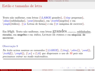 Estilo e tamanho de letra



 Estilo e tamanho de letra


  Texto não uniforme, com letras {LARGE grandes}, {tiny pequenas},
  uline{sublinhadas}, sout{riscadas}, em textbf{negrito} e em
  emph{itálico}. {sc Letras de forma} e em {tt máquina de escrever}.

  Em L TEX: Texto não uniforme, com letras
       A                                                    grandes
                                                      , pequenas, sublinhadas,
  riscadas, em negrito e em itálico, Letras de forma e em máquina de
  escrever.


  Observação 9
  No texto acima usamos os comandos {LARGE}, {tiny}, uline{}, sout{},
  textbf{}, emph{}, {sc} e {tt} que dispensam o uso de $$ pois não
  precisamos entrar no modo matemático.




Bolsista: Jonathan Araujo Fernandes   Bolsista: Carla Mayara LorenzonBolsista: Atemizia Janaina Costa Bazan 32
                                                 UFMS/CPPP                               Seminário     26 / Bo
 