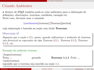 Criando Ambientes



 Criando Ambientes
  • Atráves do L TEX também pode-se criar ambientes para a elaboração de
                A

  deﬁnições, observações, teoremas, corolários, exemplo etc.
  Neste caso, devemos usar o comando

                          newtheorem{teorema}{Teorema}[section]
  cuja númeração é baseada na seção com título Teorema.
  Observação 10
  Supomos que a seção é 3.5, assim, quando utilizarmos o ambiente de teorema,
  isto fornecerá as espressões do tipo Teorema 3.5.1, Teorema 3.5.2, Teorema
  3.5.3, etc.

  Exemplo do ambiente teorema
  begin{teorema}
  Texto ...               gerando           Teorema 1.1.1 Texto ...
  end{teorema}
  supondio que o teorema seja inserido na seção 1.1.
Bolsista: Jonathan Araujo Fernandes   Bolsista: Carla Mayara LorenzonBolsista: Atemizia Janaina Costa Bazan 32
                                                 UFMS/CPPP                               Seminário     27 / Bo
 