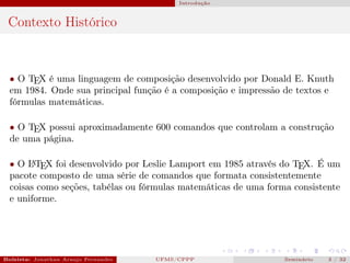 Introdução



 Contexto Histórico


  • O TEX é uma linguagem de composição desenvolvido por Donald E. Knuth
  em 1984. Onde sua principal função é a composição e impressão de textos e
  fórmulas matemáticas.

  • O TEX possui aproximadamente 600 comandos que controlam a construção
  de uma página.

  • O L TEX foi desenvolvido por Leslie Lamport em 1985 através do TEX. É um
       A

  pacote composto de uma série de comandos que formata consistentemente
  coisas como seções, tabélas ou fórmulas matemáticas de uma forma consistente
  e uniforme.




Bolsista: Jonathan Araujo Fernandes   Bolsista: Carla Mayara LorenzonBolsista: Atemizia Janaina Costa Bazan 32
                                                 UFMS/CPPP                                Seminário     3 / Bo
 