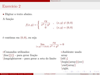 Exercício 2



 Exercício 2
  • Digitar o texto abaixo.
  A função
                                                 xy
                                                          , (x, y) = (0, 0)
                           f (x, y) =       x2   + y2
                                                  0       , (x, y) = (0, 0)


  é contínua em (0, 0), ou seja
                                                        xy
                                            lim                =0
                                       (x,y)−→(0,0)   x2 + y 2

   Comandos utilizados:                                             Ambiente usado
  frac{}{} - para gerar fração                                    array
  longrightarrow - para gerar a seta do limite                   left{
                                                                  begin{array}{ccc}
                                                                   end{array}
                                                                   right.
Bolsista: Jonathan Araujo Fernandes   Bolsista: Carla Mayara LorenzonBolsista: Atemizia Janaina Costa Bazan 32
                                                 UFMS/CPPP                               Seminário     30 / Bo
 