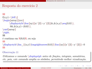 Resposta do exercício 2



 Resposta do exercício 2

  $$
  f(x,y)=left{
  begin{array}{ccc}
        displaystylefrac{xy}{xˆ{2}+yˆ{2}}&,&(x,y)neq(0,0)
          0&,&(x,y)=(0,0)
  end{array}
  right.
  $$
  é contínua em $(0,0)$, ou seja
  $$
  displaystylelim_{(x,y)longrightarrow(0,0)}frac{xy}{xˆ{2}+yˆ{2}}=0
  $$
  Observação 11
  Utilizamos o comando displaystyle antes de frações, integrais, somatórios,
  etc, pois, este comando amplia os símbolos, permitindo melhor vizualização.


Bolsista: Jonathan Araujo Fernandes   Bolsista: Carla Mayara LorenzonBolsista: Atemizia Janaina Costa Bazan 32
                                                 UFMS/CPPP                               Seminário     31 / Bo
 