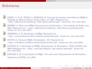 Referências



 Referências


       PARTL, T. O. H.; HYNA, I.; SCHLEGL, E. Uma não tão pequena introdução ao L TEX 2ε .
                                                                                       A

       Tradução de Alberto Simões. Versão 4.20.1, set. 2007. Dísponivel em:
       <http://alfarrabio.de.uminho.pt/ albie/lshort/ptlshort.pdf> Acesso em: abr./maio 2011.

       SIMÕES, A. Mini-curso L TEX, Departamento de Informática - Universidade do Minho, mar.
                               A

       2006. Dísponivel em: < http://alfarrabio.di.uminho.pt/ albie/lshort/presentation.pdf>
       Acesso em: abr./maio 2011.

       AZEREDO, A. D. Introdução ao L TEX. Dísponivel em:
                                       A

       <http://www.professores.uﬀ.br/schmidt/manual-abel.pdf> Acesso em: abr./maio 2011.
                            A
       SOUTO, G. Curso de L TEX, Florianópolis - SC. Dísponivel em:
       <http://w3.ufsm.br/petﬁsica/extras/arquivos/latex.pdf> Acesso em: abr./maio 2011.

       SANTOS, R. J. Introdução ao L TEX, Departamento de Matemática - ICEx (UFMG), abr.
                                     A

       2002. Dísponivel em: <http://www.mat.ufmg.br/ regi/topicos/intlat.pdf> Acesso em:
       abr./maio 2011.
                                      A
       SANTOS, C. K. S. Introdução ao L TEX - Um mini-curso, Departamento de Matemática -
       Aquidauana (UFMS), jun. 2009.




Bolsista: Jonathan Araujo Fernandes   Bolsista: Carla Mayara LorenzonBolsista: Atemizia Janaina Costa Bazan 32
                                                 UFMS/CPPP                               Seminário     32 / Bo
 