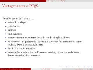 Vantagens com o L T X
                                                                       A E



 Vantagens com o L TEX
                 A




  Permite gerar facilmente . . .
        notas de rodapé;
        referências;
        índices;
        bibliográﬁas;
        escrever fórmulas matemáticas de modo simple e eﬁcaz;
        estabelecer um padrão de textos nos diversos formatos como arigo,
        revista, livro, apresentação, etc;
        facilidade de formatação;
        numeração automática de fórmulas, seções, teoremas, deﬁnições,
        demonstrações, dentre outros.




Bolsista: Jonathan Araujo Fernandes   Bolsista: Carla Mayara LorenzonBolsista: Atemizia Janaina Costa Bazan 32
                                                 UFMS/CPPP                                Seminário     4 / Bo
 