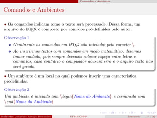 Comandos e Ambientes



 Comandos e Ambientes

  • Os comandos indicam como o texto será processado. Dessa forma, um
  arquivo do L TEX é composto por comados pré-deﬁnidos pelo autor.
             A


  Observação 1
        Geralmente os comandos em L TEX são iniciados pelo caracter .
                                     A

        Ao inserirmos textos com comandos em modo matemático, devemos
        tomar cuidado, pois sempre devemos colocar espaço entre letras e
        comandos, caso contrário o compilador acusará erro e o arquivo texto não
        será gerado.

  • Um ambiente é um local no qual podemos inserir uma caracteristica
  predeﬁnidas.
  Observação 2
  Um ambiente é iniciado com begin{Nome do Ambiente} e terminado com
  end{Nome do Ambiente}


Bolsista: Jonathan Araujo Fernandes   Bolsista: Carla Mayara LorenzonBolsista: Atemizia Janaina Costa Bazan 32
                                                 UFMS/CPPP                                Seminário     7 / Bo
 