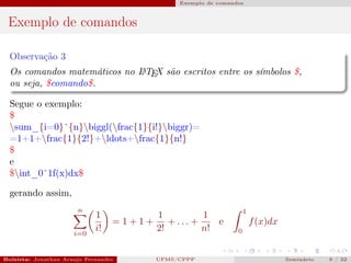Exemplo de comandos



 Exemplo de comandos

  Observação 3
  Os comandos matemáticos no L TEX são escritos entre os símbolos $,
                             A

  ou seja, $comando$.

  Segue o exemplo:
  $
  sum_{i=0}ˆ{n}biggl(frac{1}{i!}biggr)=
  =1+1+frac{1}{2!}+ldots+frac{1}{n!}
  $
  e
  $int_0ˆ1f(x)dx$

  gerando assim,
                       n                                                      1
                             1                  1          1
                                  =1+1+            + ... +    e                   f (x)dx
                      i=0
                             i!                 2!         n!             0



Bolsista: Jonathan Araujo Fernandes   Bolsista: Carla Mayara LorenzonBolsista: Atemizia Janaina Costa Bazan 32
                                                 UFMS/CPPP                                Seminário     9 / Bo
 