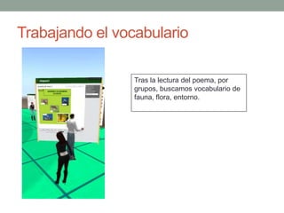 Trabajando el vocabulario

                 Tras la lectura del poema, por
                 grupos, buscamos vocabulario de
                 fauna, flora, entorno.
 