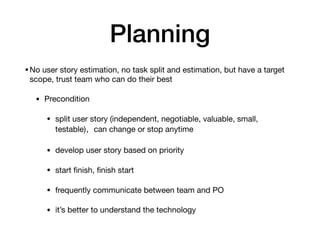 Planning
•No user story estimation, no task split and estimation, but have a target
scope, trust team who can do their best

• Precondition

• split user story (independent, negotiable, valuable, small,
testable)，can change or stop anytime

• develop user story based on priority

• start ﬁnish, ﬁnish start

• frequently communicate between team and PO

• it’s better to understand the technology
 