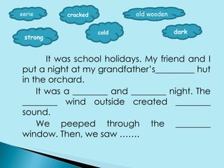 It was school holidays. My friend and I put a night at my grandfather’s_________ hut in the orchard. It was a ________ and ________ night. The ________ wind outside created ________ sound. We peeped through the ________ window. Then, we saw ……. eerie cracked old wooden strong cold dark