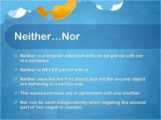 Neither…Nor
 Neither is a singular adjective and can be paired with nor
 in a sentence.

 Neither is NEVER paired with or

 Neither says not the first object and not the second object
 are behaving in a certain way.

 The nouns/pronouns are in agreement with one another.

 Nor can be used independently when negating the second
 part of two negative clauses.
 
