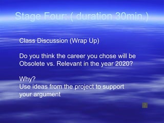 Stage Four: ( duration 30min.) Class Discussion (Wrap Up) Do you think the career you chose will be  Obsolete vs. Relevant in the year 2020? Why?  Use ideas from the project to support  your argument 
