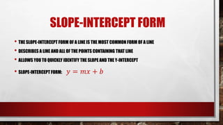 SLOPE-INTERCEPT FORM
• THE SLOPE-INTERCEPT FORM OF A LINE IS THE MOST COMMON FORM OF A LINE
• DESCRIBES A LINE AND ALL OF THE POINTS CONTAINING THAT LINE
• ALLOWS YOU TO QUICKLY IDENTIFY THE SLOPE AND THE Y-INTERCEPT
• SLOPE-INTERCEPT FORM: 𝑦 = 𝑚𝑥 + 𝑏
 