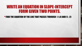 WRITE AN EQUATION IN SLOPE-INTERCEPT
FORM GIVEN TWO POINTS.
•FIND THE EQUATION OF THE LINE THAT PASSES THROUGH (-1,4) AND (1, -2)
 