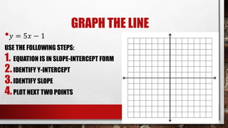 GRAPH THE LINE
• 𝑦 = 5𝑥 − 1
USE THE FOLLOWING STEPS:
1. EQUATION IS IN SLOPE-INTERCEPT FORM
2.IDENTIFY Y-INTERCEPT
3.IDENTIFY SLOPE
4.PLOT NEXT TWO POINTS
 