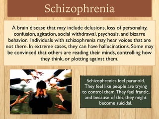 Schizophrenia
A brain disease that may include delusions, loss of personality,
confusion, agitation, social withdrawal, psychosis, and bizarre
behavior.  Individuals with schizophrenia may hear voices that are
not there. In extreme cases, they can have hallucinations. Some may
be convinced that others are reading their minds, controlling how
they think, or plotting against them.
Schizophrenics feel paranoid.
They feel like people are trying
to control them.They feel frantic,
and because of this, they might
become suicidal.
 